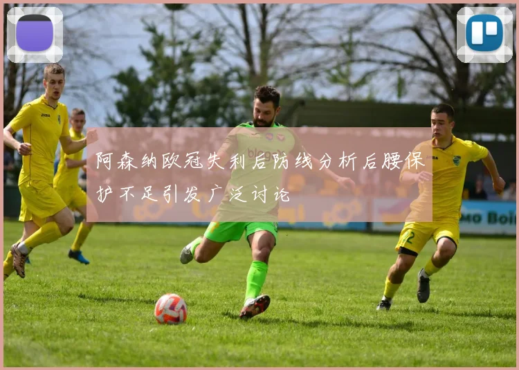 阿森纳欧冠失利后防线分析后腰保护不足引发广泛讨论
