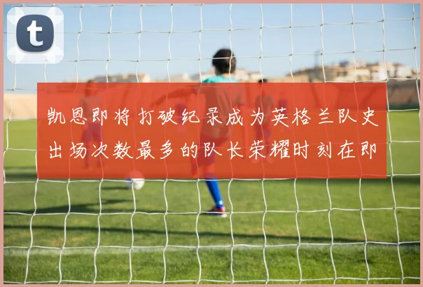 凯恩即将打破纪录成为英格兰队史出场次数最多的队长荣耀时刻在即