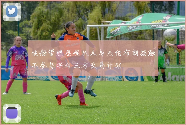 快船管理层确认未与杰伦布朗接触不参与字母三方交易计划