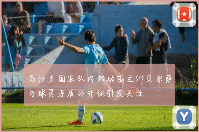 乌拉圭国家队内部动荡主帅贝尔萨与球员矛盾公开化引发关注