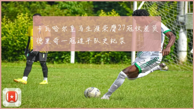 卡瓦哈尔皇马生涯荣膺27冠仅差莫德里奇一冠追平队史纪录