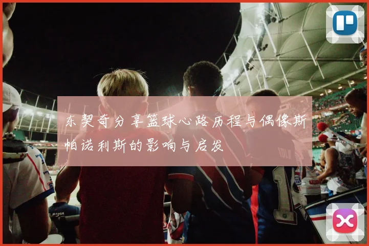 东契奇分享篮球心路历程与偶像斯帕诺利斯的影响与启发
