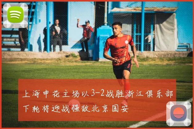 上海申花主场以3-2战胜浙江俱乐部下轮将迎战强敌北京国安