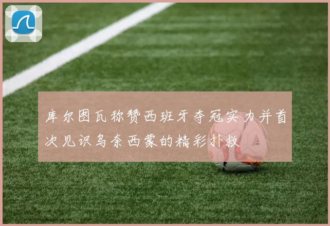 库尔图瓦称赞西班牙夺冠实力并首次见识乌奈西蒙的精彩扑救