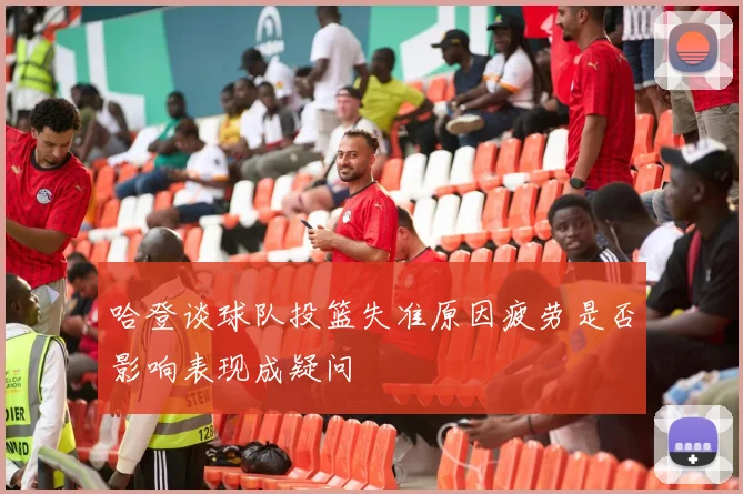 哈登谈球队投篮失准原因疲劳是否影响表现成疑问