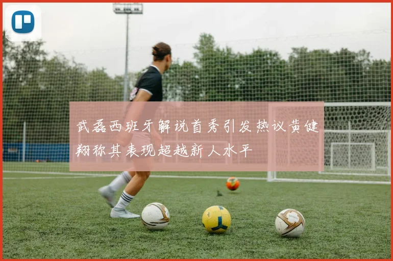 武磊西班牙解说首秀引发热议黄健翔称其表现超越新人水平