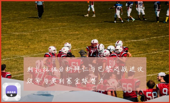 利扎拉祖分析拜仁与巴黎之战进攻效率与奥利塞金球潜力