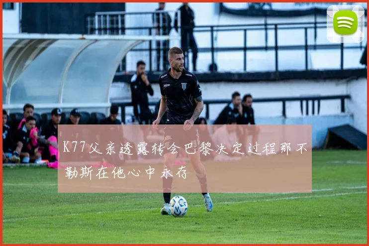 K77父亲透露转会巴黎决定过程那不勒斯在他心中永存
