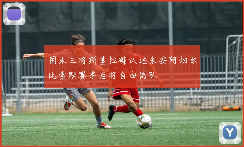 国米三将斯基拉确认达米安阿切尔比索默赛季后将自由离队
