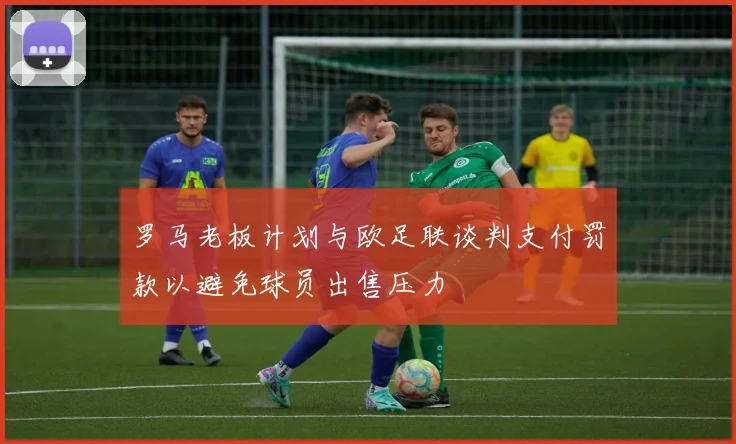 罗马老板计划与欧足联谈判支付罚款以避免球员出售压力