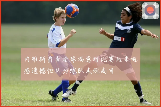 内维斯首秀进球满意对比赛结果略感遗憾但认为球队表现尚可