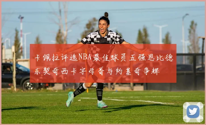 卡佩拉评选NBA最佳球员五强恩比德东契奇西卡字母哥与约基奇争辉