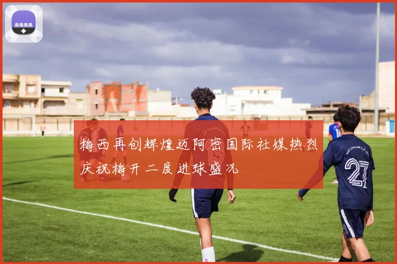 梅西再创辉煌迈阿密国际社媒热烈庆祝梅开二度进球盛况