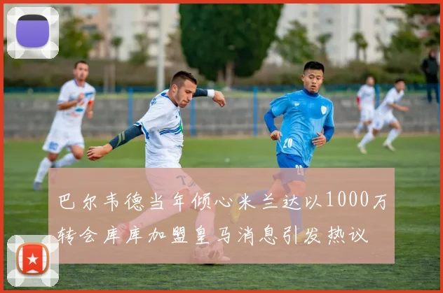 巴尔韦德当年倾心米兰达以1000万转会库库加盟皇马消息引发热议