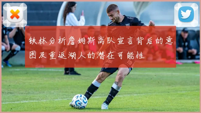 铁林分析詹姆斯离队宣言背后的意图及重返湖人的潜在可能性