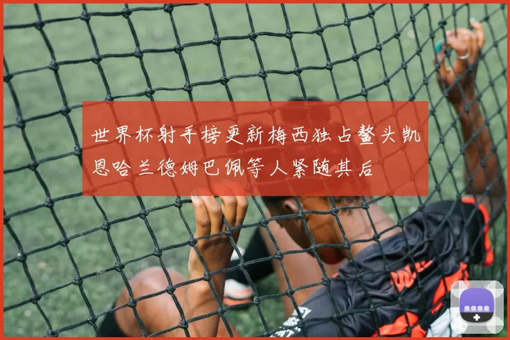 世界杯射手榜更新梅西独占鳌头凯恩哈兰德姆巴佩等人紧随其后