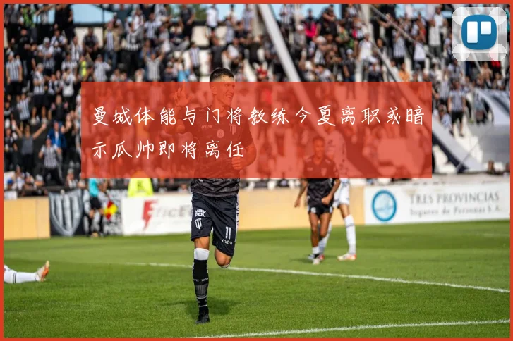 曼城体能与门将教练今夏离职或暗示瓜帅即将离任