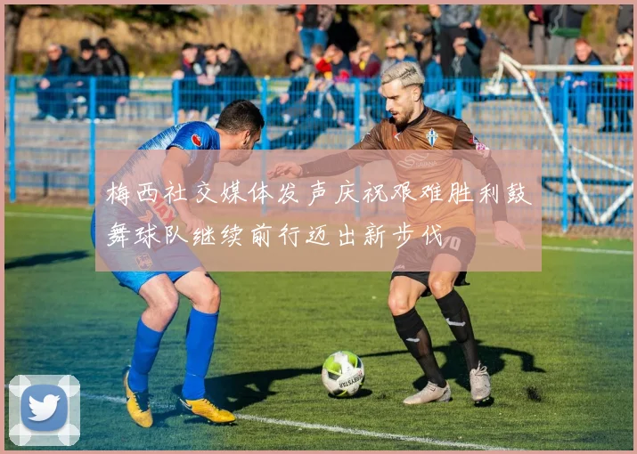 梅西社交媒体发声庆祝艰难胜利鼓舞球队继续前行迈出新步伐