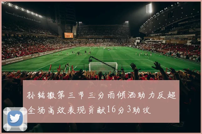 孙铭徽第三节三分雨倾洒助力反超全场高效表现贡献16分3助攻