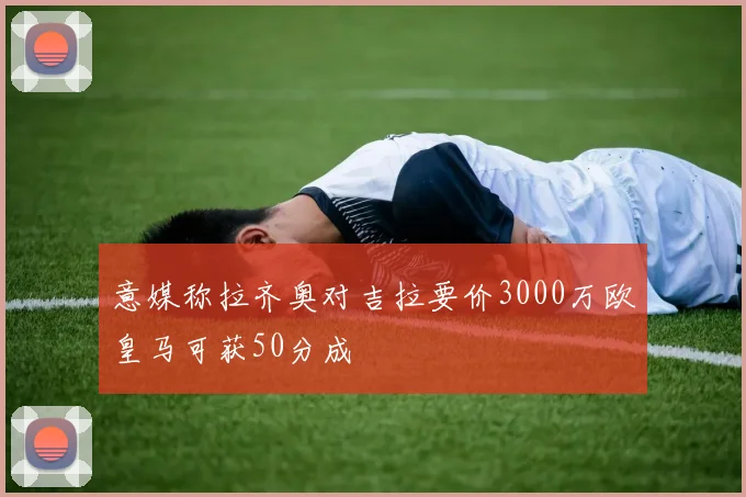 意媒称拉齐奥对吉拉要价3000万欧皇马可获50分成
