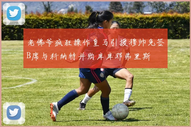 老佛爷疯狂操作皇马引援穆帅免签B席与科纳特并购库库邓弗里斯