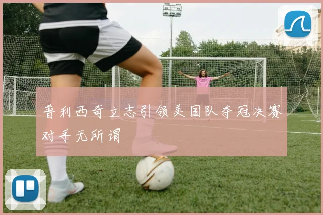 普利西奇立志引领美国队夺冠决赛对手无所谓