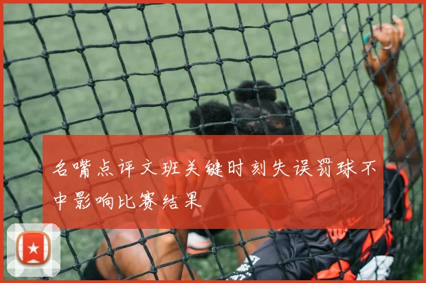 名嘴点评文班关键时刻失误罚球不中影响比赛结果