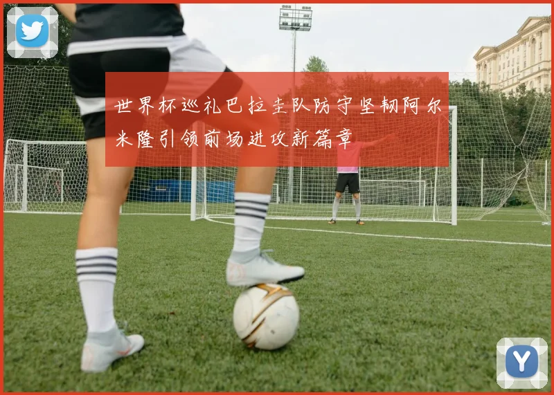 世界杯巡礼巴拉圭队防守坚韧阿尔米隆引领前场进攻新篇章