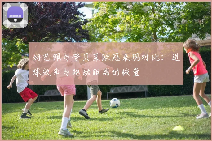 姆巴佩与登贝莱欧冠表现对比：进球效率与跑动距离的较量